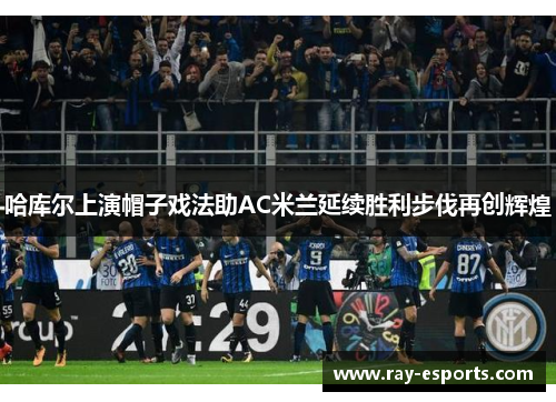 哈库尔上演帽子戏法助AC米兰延续胜利步伐再创辉煌