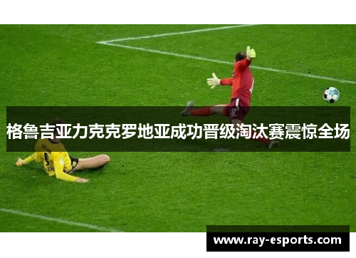 格鲁吉亚力克克罗地亚成功晋级淘汰赛震惊全场