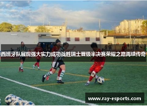西班牙队展现强大实力成功战胜瑞士晋级半决赛荣耀之路再续传奇
