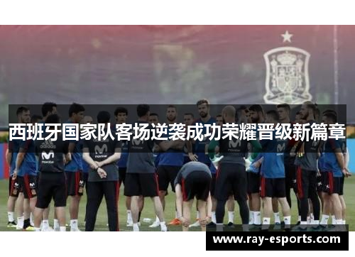 西班牙国家队客场逆袭成功荣耀晋级新篇章
