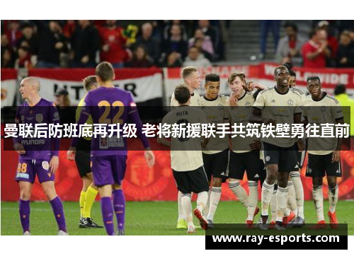 曼联后防班底再升级 老将新援联手共筑铁壁勇往直前