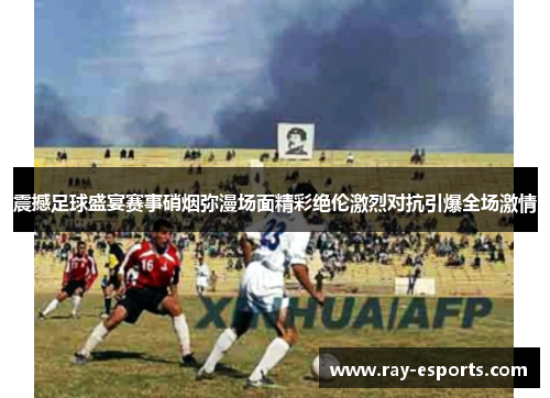 震撼足球盛宴赛事硝烟弥漫场面精彩绝伦激烈对抗引爆全场激情